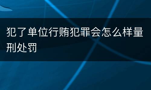 犯了单位行贿犯罪会怎么样量刑处罚