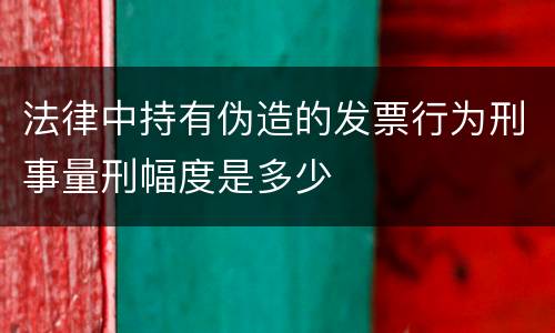法律中持有伪造的发票行为刑事量刑幅度是多少