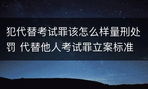 犯代替考试罪该怎么样量刑处罚 代替他人考试罪立案标准