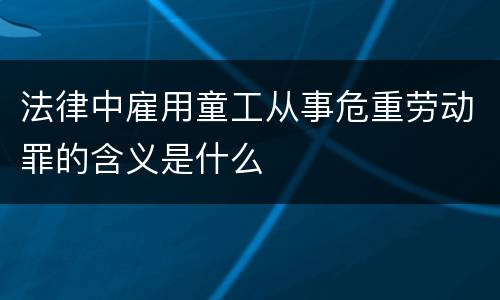 法律中雇用童工从事危重劳动罪的含义是什么