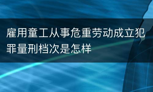 雇用童工从事危重劳动成立犯罪量刑档次是怎样