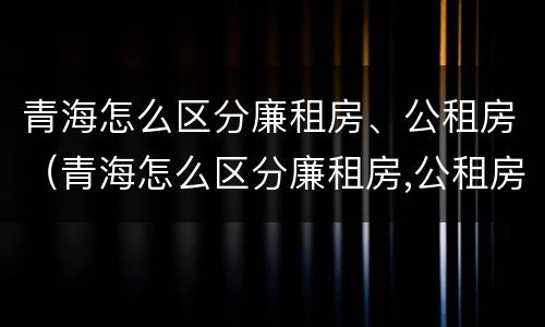 青海怎么区分廉租房、公租房（青海怎么区分廉租房,公租房呢）