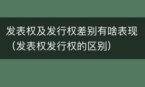 发表权及发行权差别有啥表现（发表权发行权的区别）
