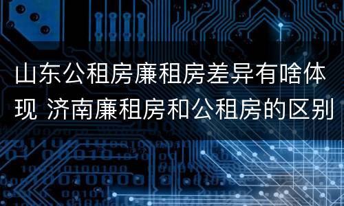 山东公租房廉租房差异有啥体现 济南廉租房和公租房的区别