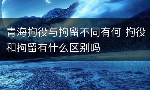青海拘役与拘留不同有何 拘役和拘留有什么区别吗