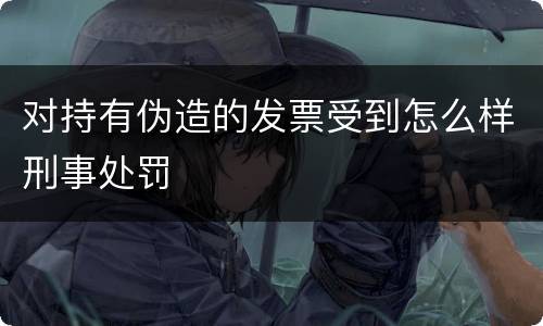 对持有伪造的发票受到怎么样刑事处罚