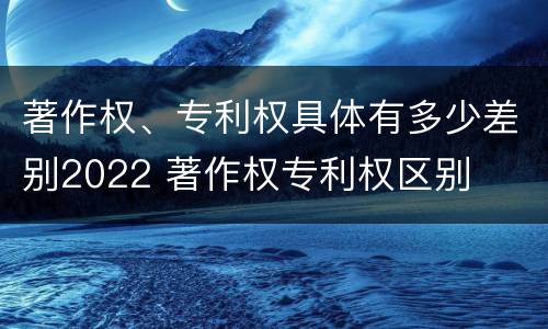 著作权、专利权具体有多少差别2022 著作权专利权区别