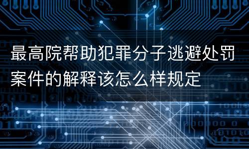 最高院帮助犯罪分子逃避处罚案件的解释该怎么样规定