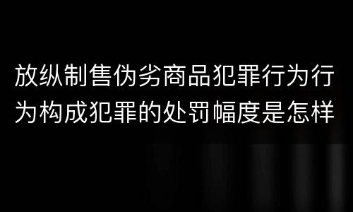 放纵制售伪劣商品犯罪行为行为构成犯罪的处罚幅度是怎样的