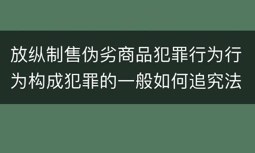 放纵制售伪劣商品犯罪行为行为构成犯罪的一般如何追究法律责任
