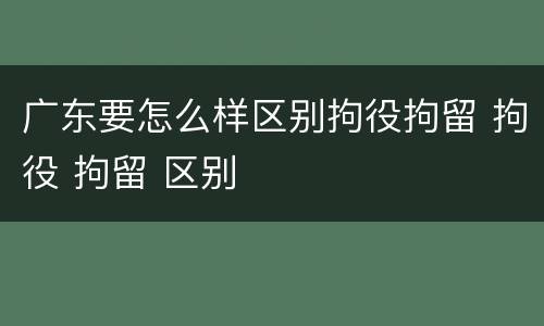 广东要怎么样区别拘役拘留 拘役 拘留 区别