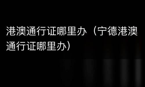 港澳通行证哪里办（宁德港澳通行证哪里办）