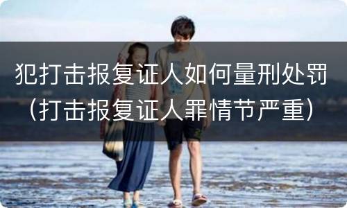 犯打击报复证人如何量刑处罚（打击报复证人罪情节严重）
