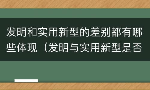 发明和实用新型的差别都有哪些体现（发明与实用新型是否具有实用性）