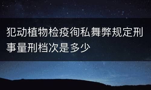 犯动植物检疫徇私舞弊规定刑事量刑档次是多少