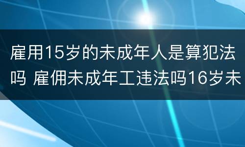 雇用15岁的未成年人是算犯法吗 雇佣未成年工违法吗16岁未超18