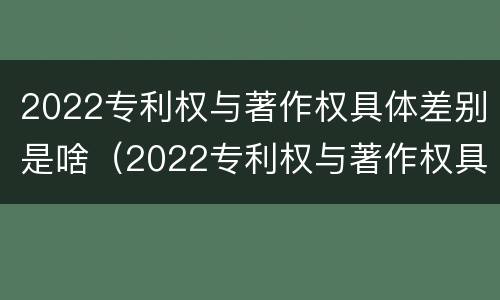 2022专利权与著作权具体差别是啥（2022专利权与著作权具体差别是啥呢）