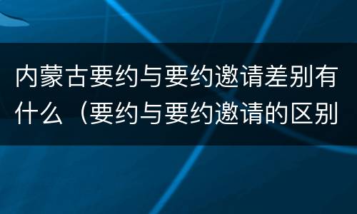 内蒙古要约与要约邀请差别有什么（要约与要约邀请的区别是,要约必须要有三个实际内容( ）