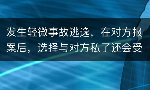 发生轻微事故逃逸，在对方报案后，选择与对方私了还会受到怎样的处罚