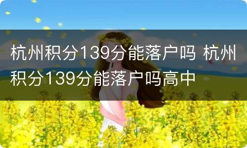 杭州积分139分能落户吗 杭州积分139分能落户吗高中