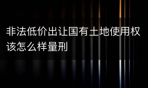 非法低价出让国有土地使用权该怎么样量刑