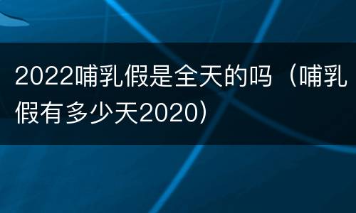 2022哺乳假是全天的吗（哺乳假有多少天2020）