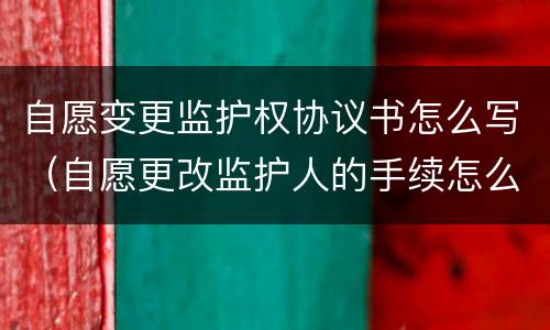 自愿变更监护权协议书怎么写（自愿更改监护人的手续怎么办理）