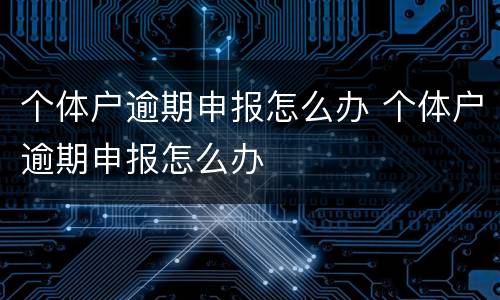 个体户逾期申报怎么办 个体户逾期申报怎么办