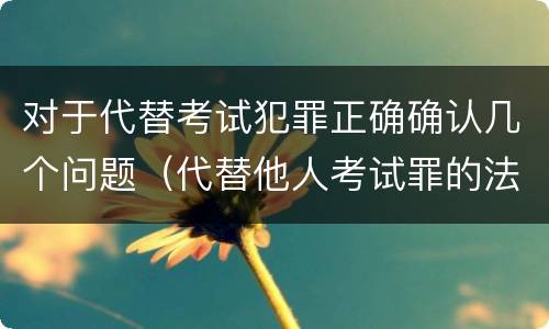 对于代替考试犯罪正确确认几个问题（代替他人考试罪的法律规定）