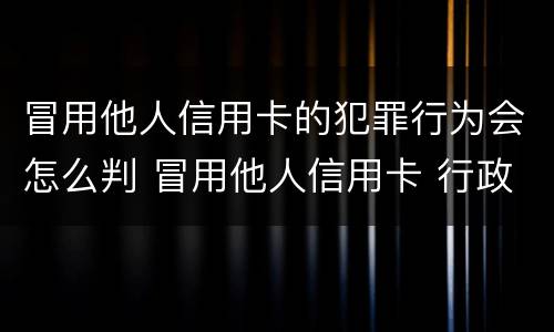 冒用他人信用卡的犯罪行为会怎么判 冒用他人信用卡 行政处罚