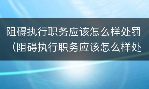 阻碍执行职务应该怎么样处罚（阻碍执行职务应该怎么样处罚他）