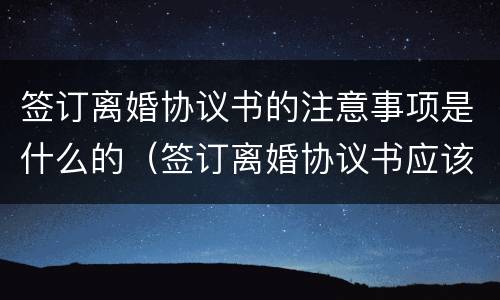签订离婚协议书的注意事项是什么的（签订离婚协议书应该注意什么问题）