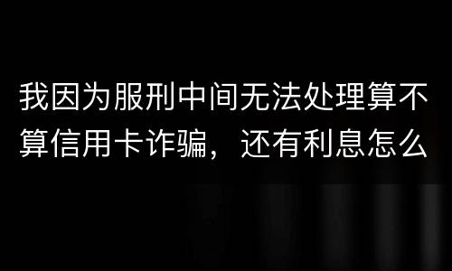 我因为服刑中间无法处理算不算信用卡诈骗，还有利息怎么说