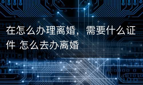 在怎么办理离婚，需要什么证件 怎么去办离婚
