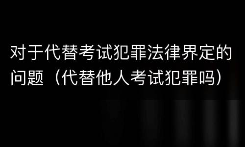 对于代替考试犯罪法律界定的问题（代替他人考试犯罪吗）