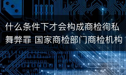 什么条件下才会构成商检徇私舞弊罪 国家商检部门商检机构的工作人员徇私舞弊
