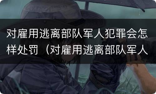 对雇用逃离部队军人犯罪会怎样处罚（对雇用逃离部队军人犯罪会怎样处罚呢）