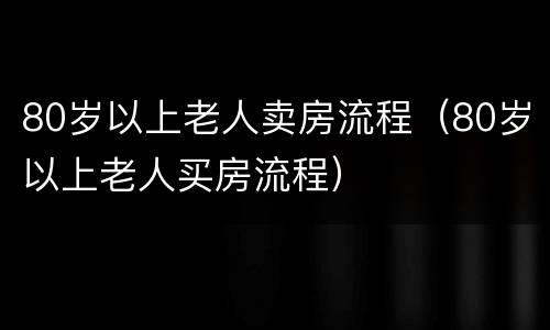 80岁以上老人卖房流程（80岁以上老人买房流程）
