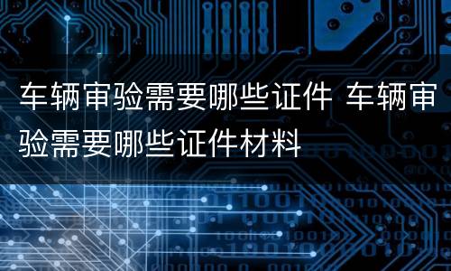 车辆审验需要哪些证件 车辆审验需要哪些证件材料