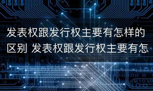 发表权跟发行权主要有怎样的区别 发表权跟发行权主要有怎样的区别呢