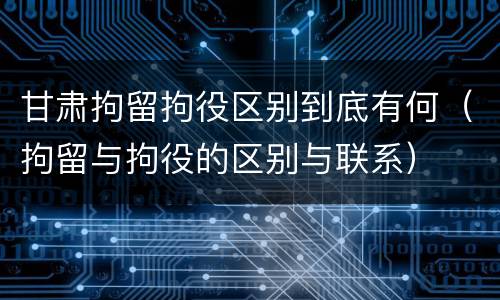 甘肃拘留拘役区别到底有何（拘留与拘役的区别与联系）
