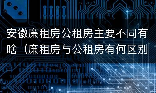 安徽廉租房公租房主要不同有啥（廉租房与公租房有何区别）