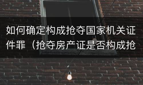 如何确定构成抢夺国家机关证件罪（抢夺房产证是否构成抢夺罪）