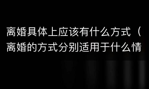 离婚具体上应该有什么方式（离婚的方式分别适用于什么情况）