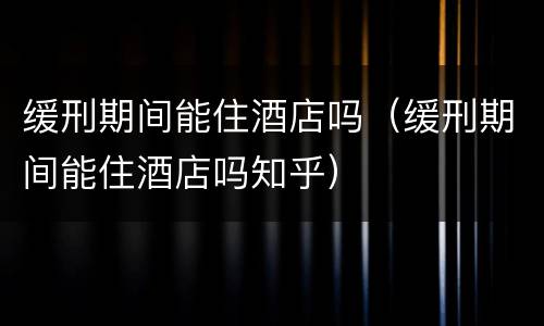 缓刑期间能住酒店吗（缓刑期间能住酒店吗知乎）