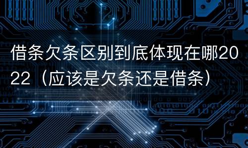 借条欠条区别到底体现在哪2022（应该是欠条还是借条）