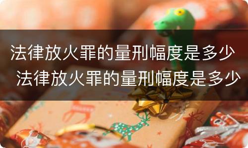 法律放火罪的量刑幅度是多少 法律放火罪的量刑幅度是多少啊