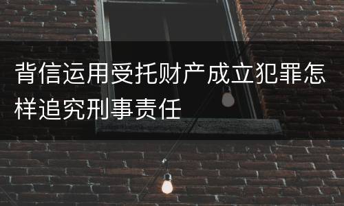 背信运用受托财产成立犯罪怎样追究刑事责任