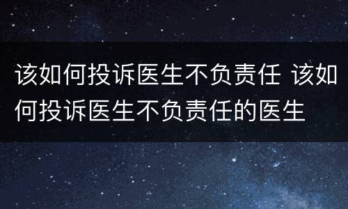 该如何投诉医生不负责任 该如何投诉医生不负责任的医生