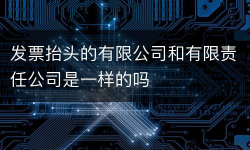 发票抬头的有限公司和有限责任公司是一样的吗